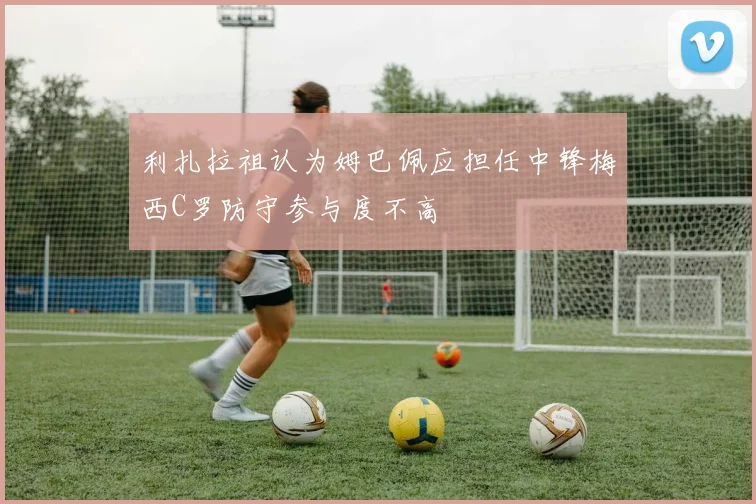 利扎拉祖认为姆巴佩应担任中锋梅西C罗防守参与度不高