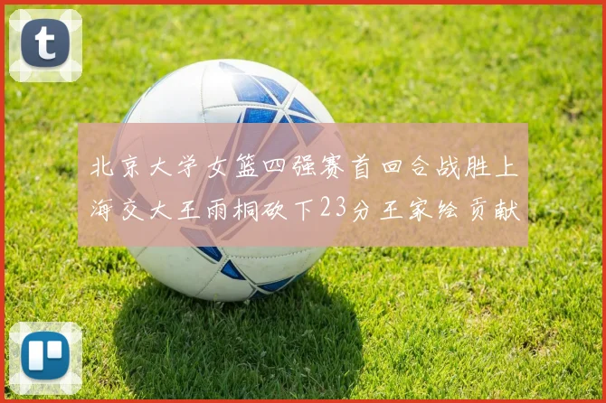 北京大学女篮四强赛首回合战胜上海交大王雨桐砍下23分王家绘贡献21分14篮板