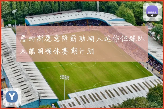 詹姆斯愿意降薪助湖人运作但球队未能明确休赛期计划