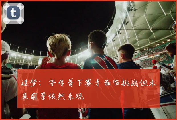 追梦：字母哥下赛季面临挑战但未来前景依然乐观