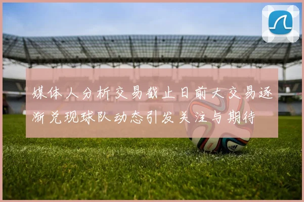 媒体人分析交易截止日前大交易逐渐兑现球队动态引发关注与期待