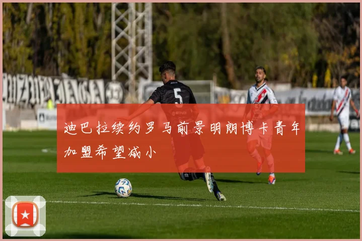 迪巴拉续约罗马前景明朗博卡青年加盟希望减小