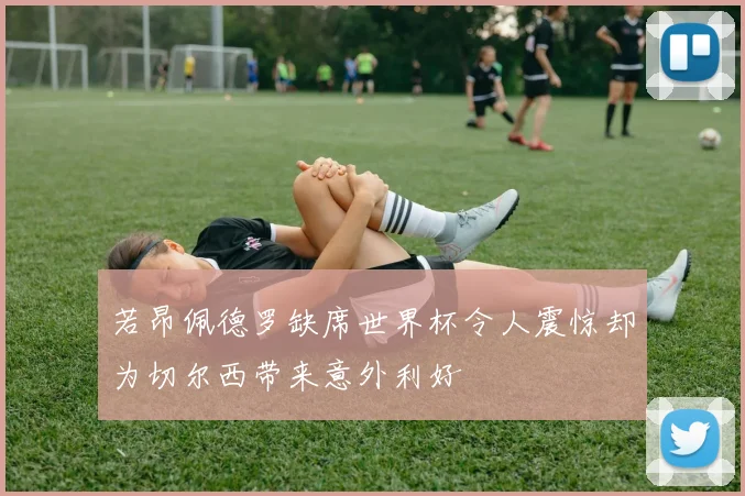 若昂佩德罗缺席世界杯令人震惊却为切尔西带来意外利好