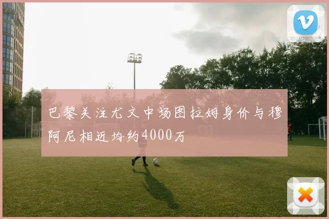 巴黎关注尤文中场图拉姆身价与穆阿尼相近均约4000万
