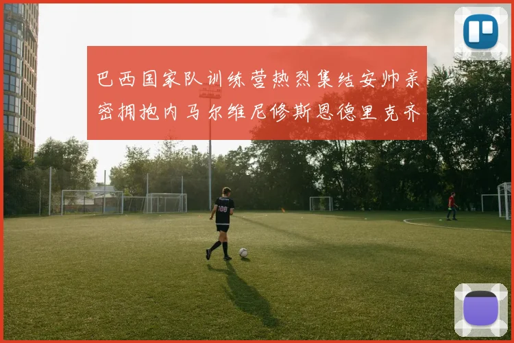 巴西国家队训练营热烈集结安帅亲密拥抱内马尔维尼修斯恩德里克齐亮相