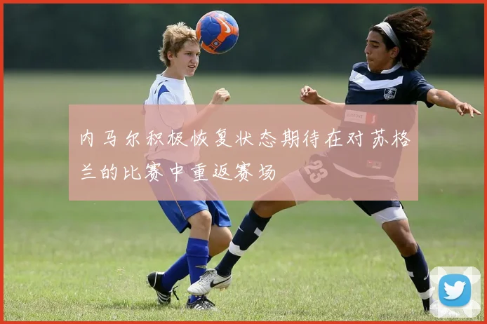 内马尔积极恢复状态期待在对苏格兰的比赛中重返赛场
