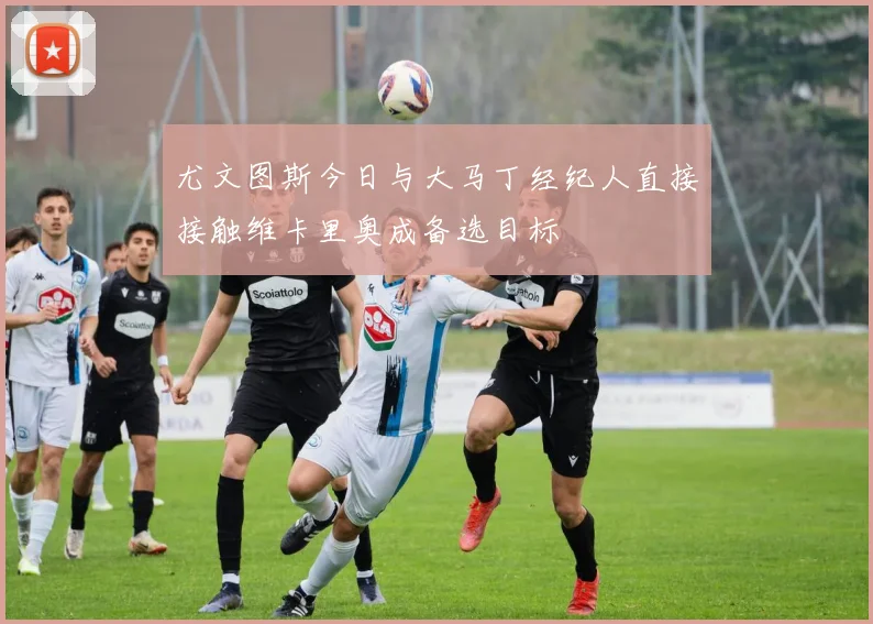 尤文图斯今日与大马丁经纪人直接接触维卡里奥成备选目标
