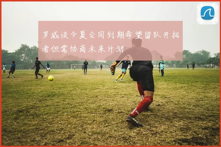 罗威谈今夏合同到期希望留队开拓者但需协商未来计划