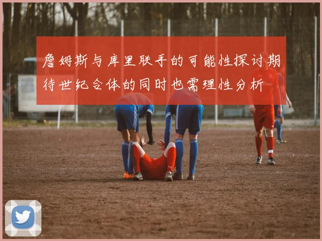 詹姆斯与库里联手的可能性探讨期待世纪合体的同时也需理性分析