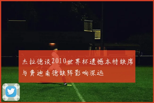 杰拉德谈2010世界杯遗憾本特缺席与费迪南德缺阵影响深远