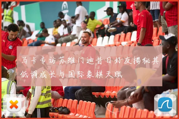 马卡专访苏维门迪昔日好友揭秘其低调成长与国际象棋天赋