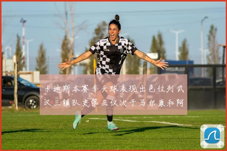 卡迪斯本赛季头球表现出色位列武汉三镇队史第三仅次于马尔康和阿齐兹