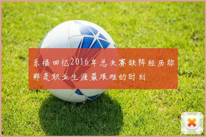 乐福回忆2016年总决赛缺阵经历称那是职业生涯最艰难的时刻