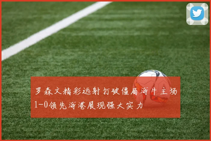 罗森文精彩远射打破僵局海牛主场1-0领先海港展现强大实力