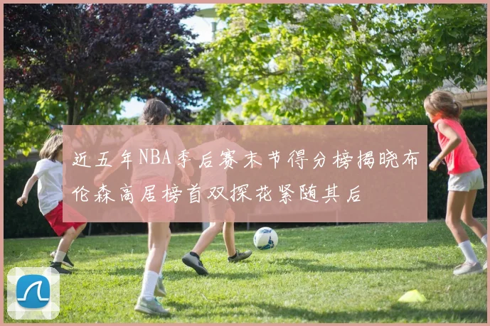 近五年NBA季后赛末节得分榜揭晓布伦森高居榜首双探花紧随其后