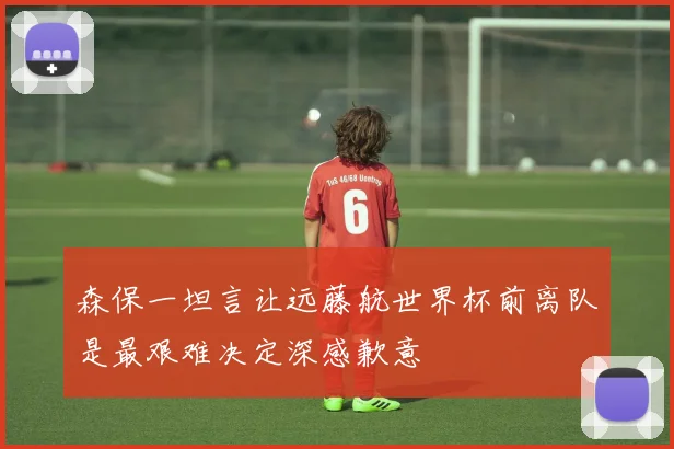 森保一坦言让远藤航世界杯前离队是最艰难决定深感歉意