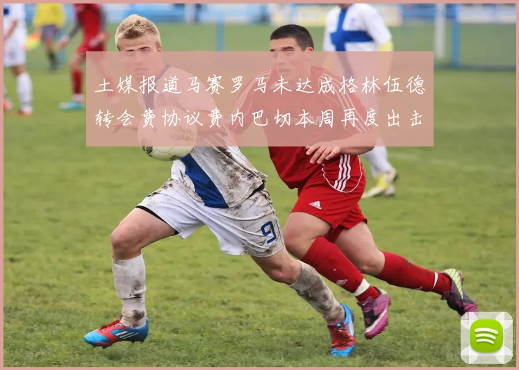 土媒报道马赛罗马未达成格林伍德转会费协议费内巴切本周再度出击