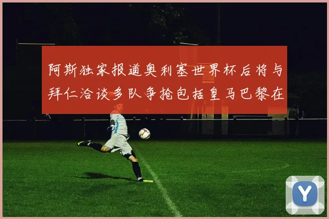 阿斯独家报道奥利塞世界杯后将与拜仁洽谈多队争抢包括皇马巴黎在内