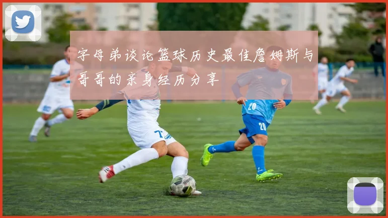 字母弟谈论篮球历史最佳詹姆斯与哥哥的亲身经历分享