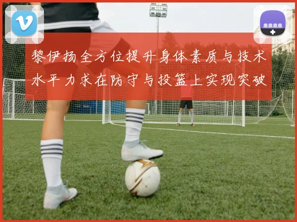 黎伊扬全方位提升身体素质与技术水平力求在防守与投篮上实现突破