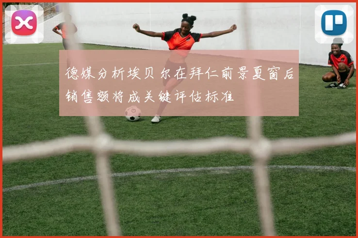 德媒分析埃贝尔在拜仁前景夏窗后销售额将成关键评估标准