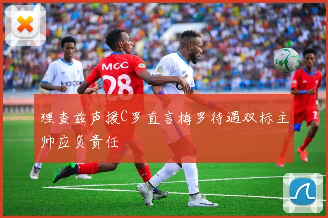 理查兹声援C罗直言梅罗待遇双标主帅应负责任