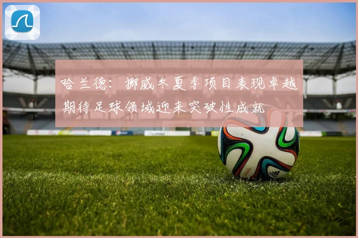 哈兰德：挪威冬夏季项目表现卓越期待足球领域迎来突破性成就