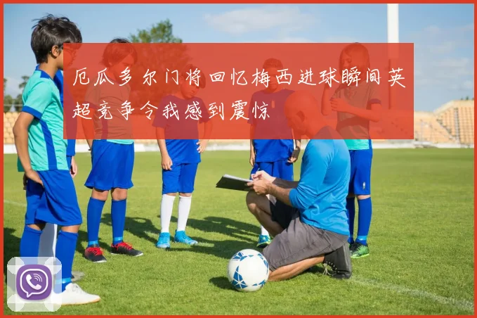 厄瓜多尔门将回忆梅西进球瞬间英超竞争令我感到震惊